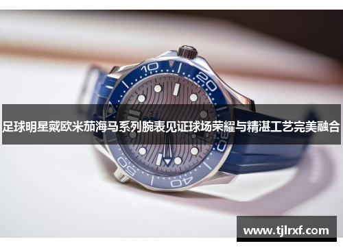 足球明星戴欧米茄海马系列腕表见证球场荣耀与精湛工艺完美融合