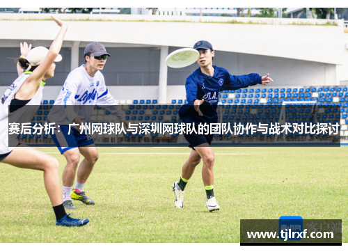 赛后分析：广州网球队与深圳网球队的团队协作与战术对比探讨
