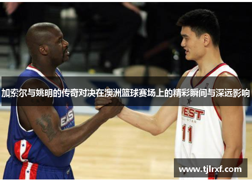 加索尔与姚明的传奇对决在澳洲篮球赛场上的精彩瞬间与深远影响