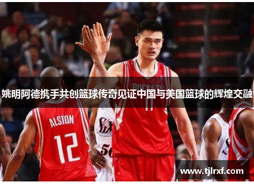 姚明阿德携手共创篮球传奇见证中国与美国篮球的辉煌交融